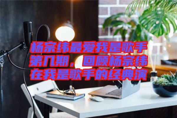 楊宗緯最愛(ài)我是歌手第幾期，回顧楊宗緯在我是歌手的經(jīng)典演