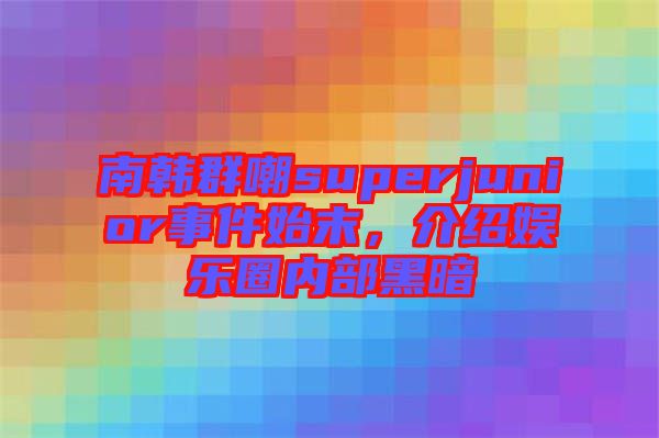 南韓群嘲superjunior事件始末，介紹娛樂圈內(nèi)部黑暗