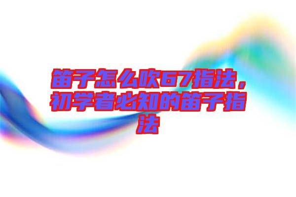 笛子怎么吹67指法，初學(xué)者必知的笛子指法