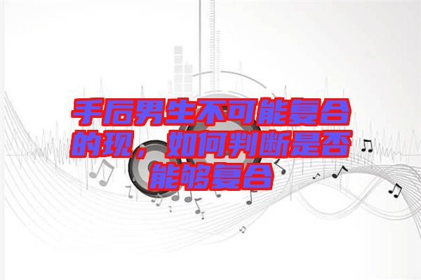 手后男生不可能復(fù)合的現(xiàn)，如何判斷是否能夠復(fù)合