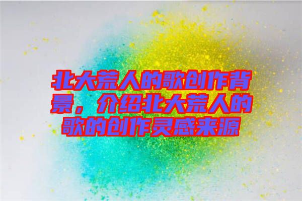 北大荒人的歌創(chuàng)作背景，介紹北大荒人的歌的創(chuàng)作靈感來源