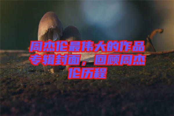 周杰倫最偉大的作品專輯封面，回顧周杰倫歷程