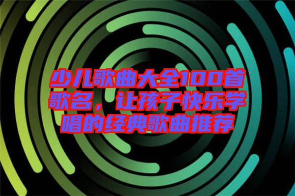 少兒歌曲大全100首歌名，讓孩子快樂學唱的經典歌曲推薦