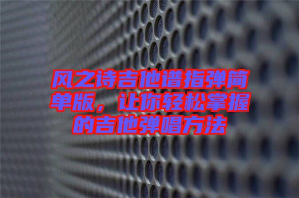 風(fēng)之詩吉他譜指彈簡單版，讓你輕松掌握的吉他彈唱方法