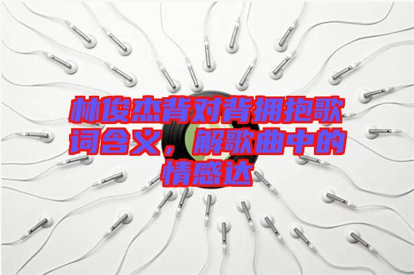 林俊杰背對背擁抱歌詞含義，解歌曲中的情感達