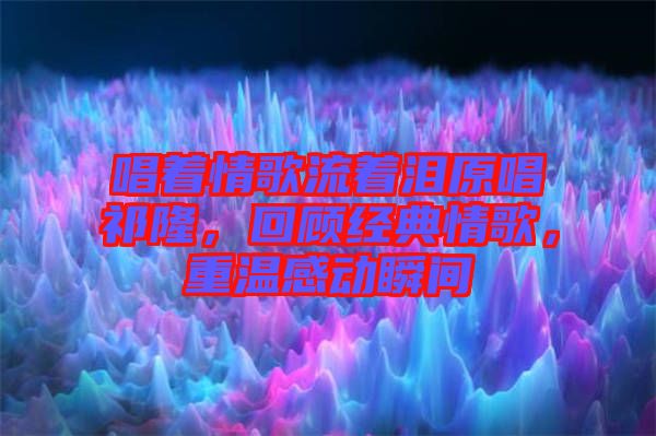 唱著情歌流著淚原唱祁隆，回顧經(jīng)典情歌，重溫感動瞬間