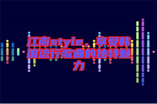 江南style，享受韓國流行歌曲的獨特魅力