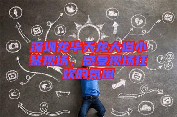 深圳龍華天龍大道小黎現(xiàn)場，感受現(xiàn)場狂歡的氛圍