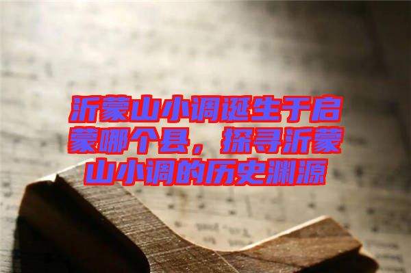 沂蒙山小調(diào)誕生于啟蒙哪個縣，探尋沂蒙山小調(diào)的歷史淵源