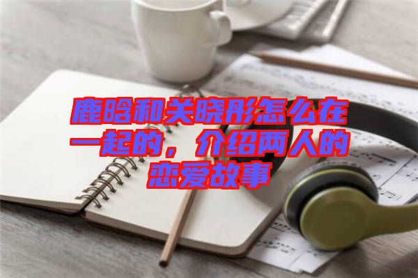 鹿晗和關(guān)曉彤怎么在一起的，介紹兩人的戀愛(ài)故事