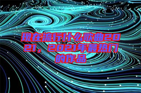 現(xiàn)在流行什么歌曲2021，2021年最熱門的作品