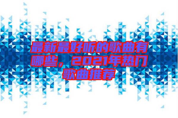 最新最好聽的歌曲有哪些，2021年熱門歌曲推薦