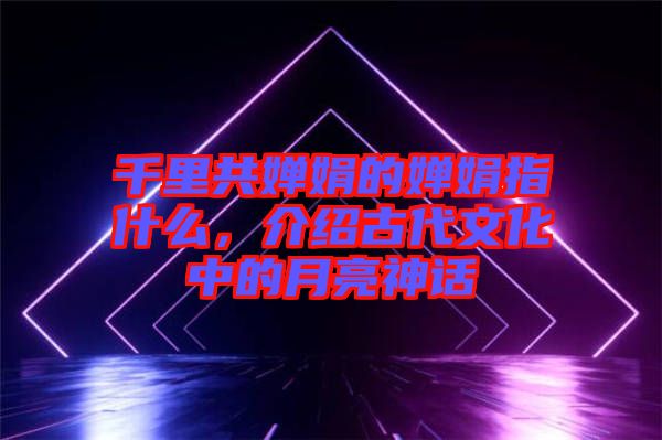 千里共嬋娟的嬋娟指什么，介紹古代文化中的月亮神話