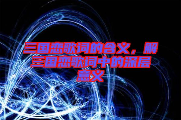 三國戀歌詞的含義，解三國戀歌詞中的深層意義