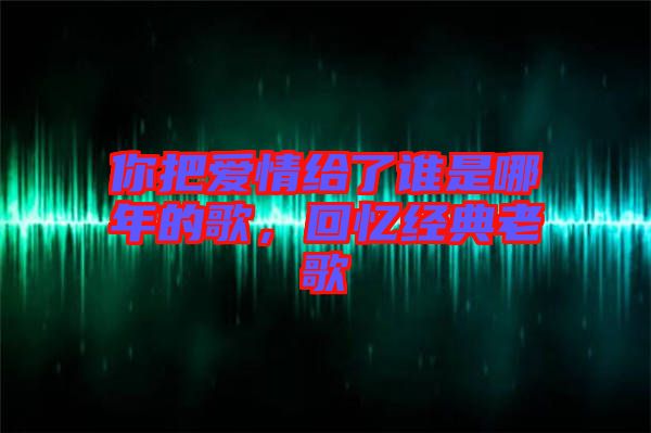 你把愛(ài)情給了誰(shuí)是哪年的歌，回憶經(jīng)典老歌