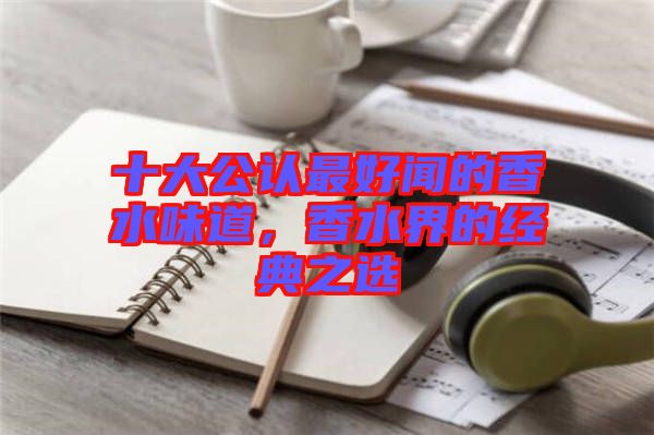 十大公認(rèn)最好聞的香水味道，香水界的經(jīng)典之選