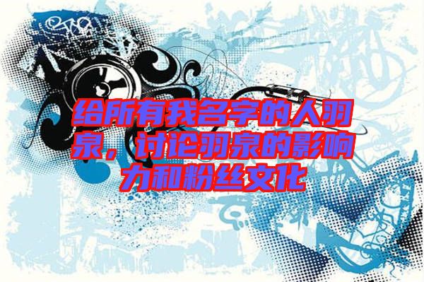 給所有我名字的人羽泉，討論羽泉的影響力和粉絲文化
