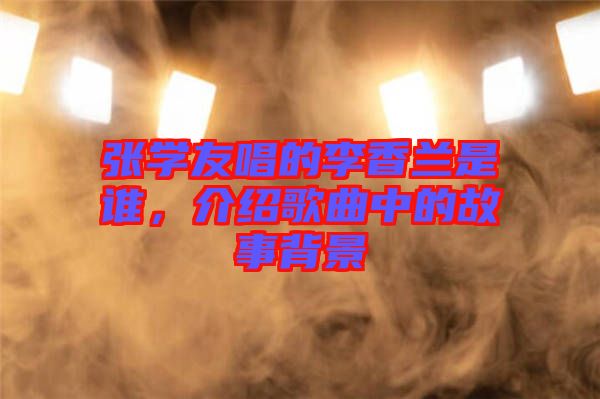 張學友唱的李香蘭是誰，介紹歌曲中的故事背景