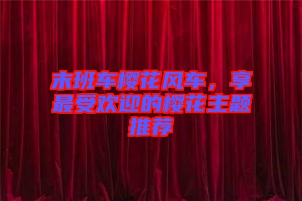 末班車(chē)櫻花風(fēng)車(chē)，享最受歡迎的櫻花主題推薦