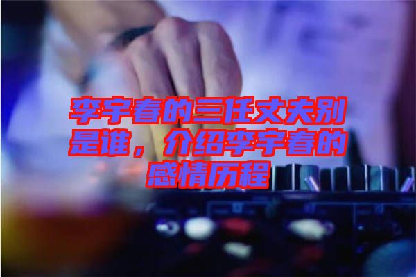 李宇春的三任丈夫別是誰，介紹李宇春的感情歷程