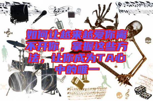 如何讓越來越愛你離不開你，掌握這些方法，讓你成為TA心中的唯一