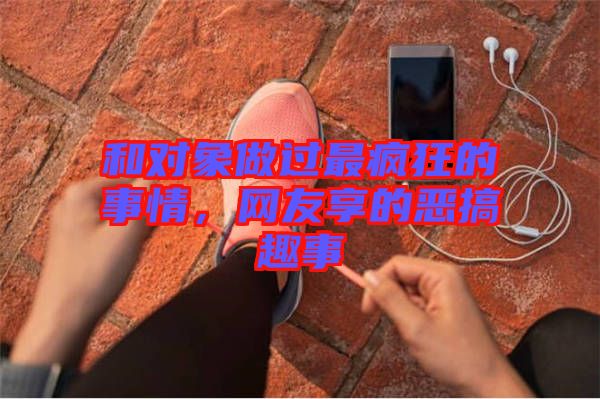 和對象做過最瘋狂的事情，網(wǎng)友享的惡搞趣事