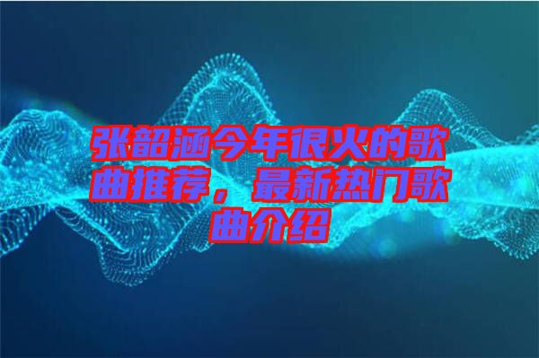張韶涵今年很火的歌曲推薦，最新熱門歌曲介紹