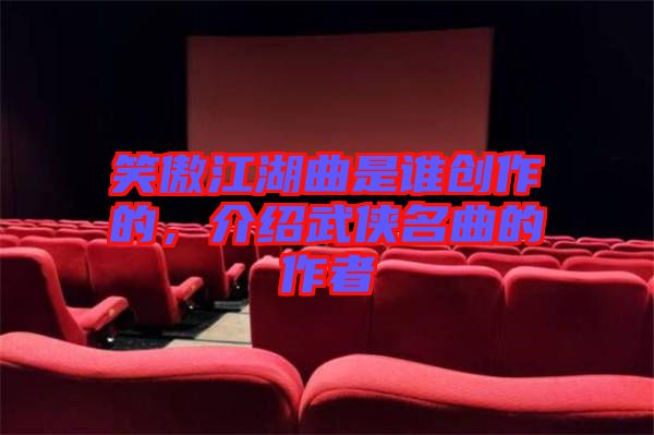 笑傲江湖曲是誰創(chuàng)作的，介紹武俠名曲的作者