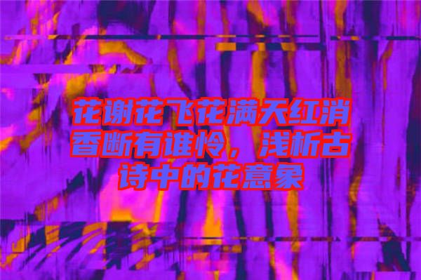 花謝花飛花滿(mǎn)天紅消香斷有誰(shuí)憐，淺析古詩(shī)中的花意象
