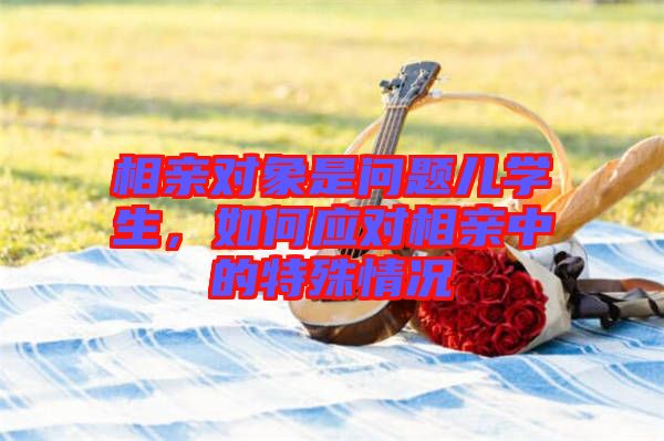 相親對象是問題兒學(xué)生，如何應(yīng)對相親中的特殊情況