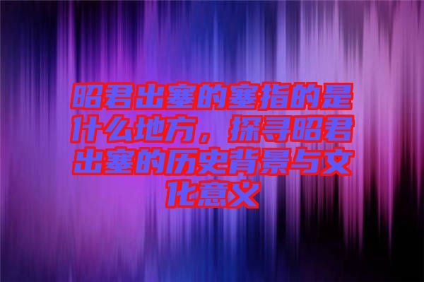 昭君出塞的塞指的是什么地方，探尋昭君出塞的歷史背景與文化意義