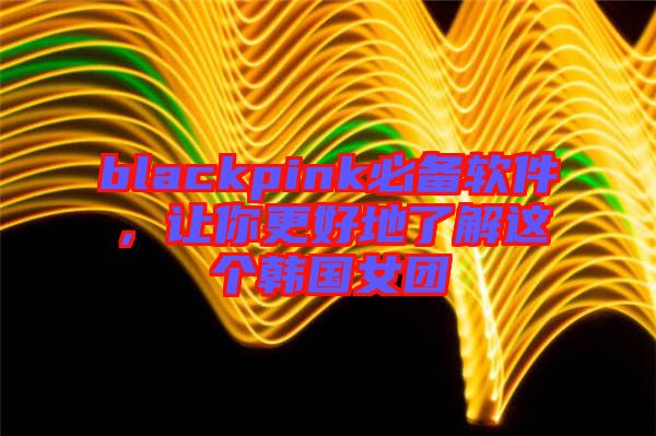 blackpink必備軟件，讓你更好地了解這個韓國女團
