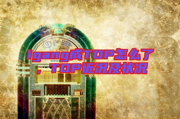 igang成TOP怎么了，TOP近況及狀況