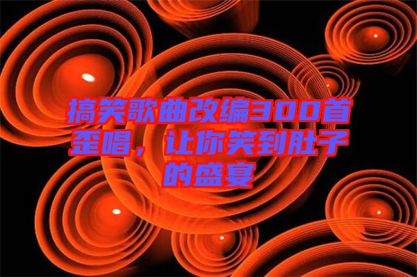 搞笑歌曲改編300首歪唱，讓你笑到肚子的盛宴