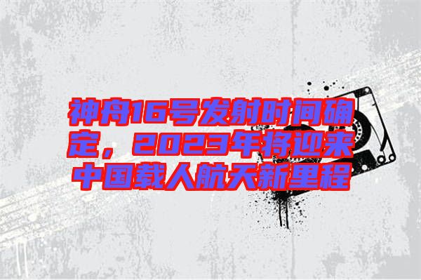 神舟16號(hào)發(fā)射時(shí)間確定，2023年將迎來(lái)中國(guó)載人航天新里程