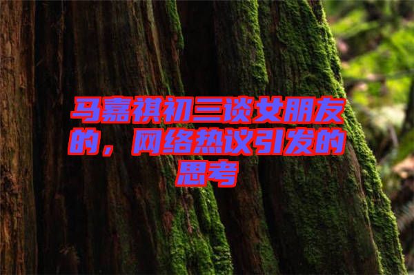 馬嘉祺初三談女朋友的，網(wǎng)絡(luò)熱議引發(fā)的思考