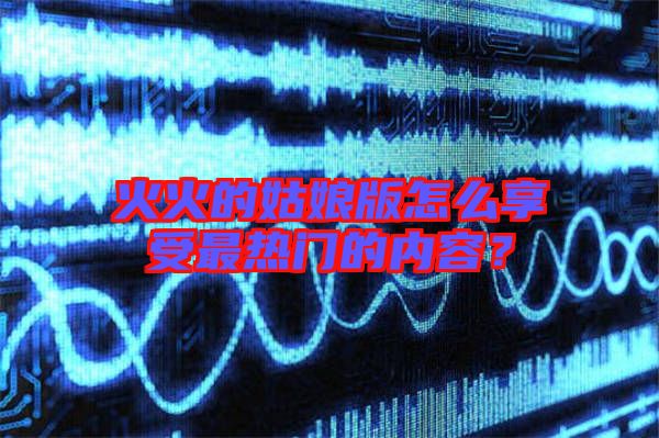 火火的姑娘版怎么享受最熱門的內(nèi)容？