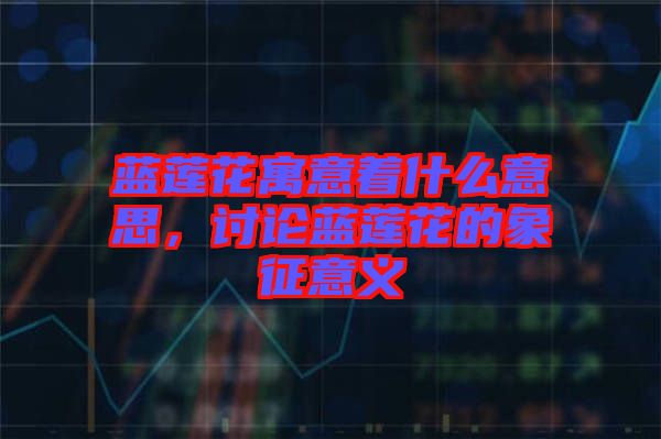 藍(lán)蓮花寓意著什么意思，討論藍(lán)蓮花的象征意義