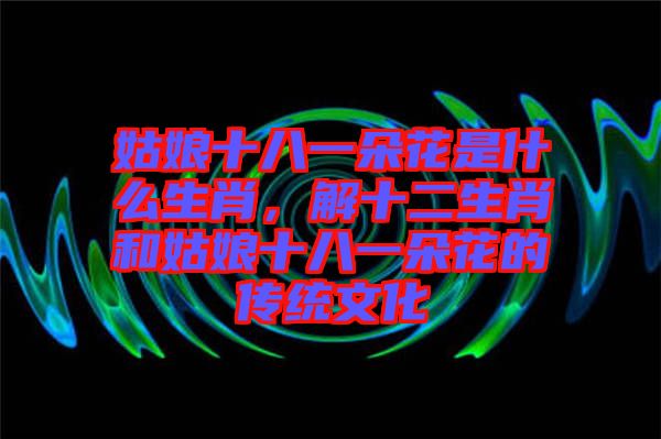 姑娘十八一朵花是什么生肖，解十二生肖和姑娘十八一朵花的傳統(tǒng)文化