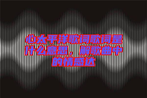 心太平洋歌詞歌詞是什么意思，解歌曲中的情感達(dá)