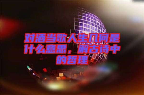 對酒當(dāng)歌人生幾何是什么意思，解古詩中的哲理