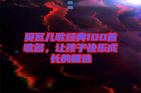 貝瓦兒歌經(jīng)典100首歌名，讓孩子快樂成長(zhǎng)的精選
