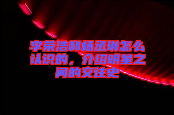 李榮浩和楊丞琳怎么認識的，介紹明星之間的交往史