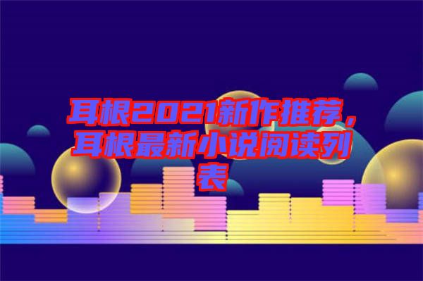 耳根2021新作推薦，耳根最新小說閱讀列表