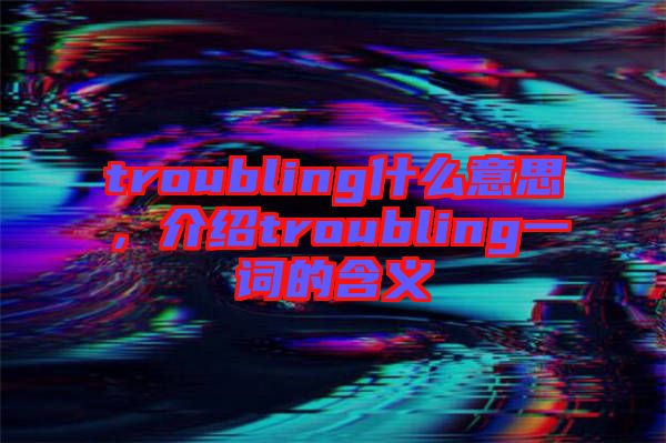 troubling什么意思，介紹troubling一詞的含義