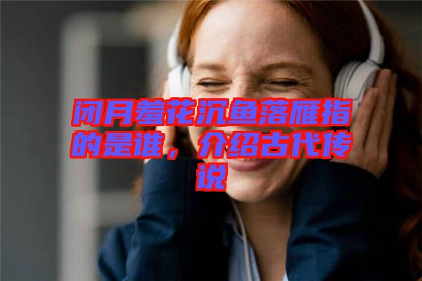 閉月羞花沉魚落雁指的是誰，介紹古代傳說