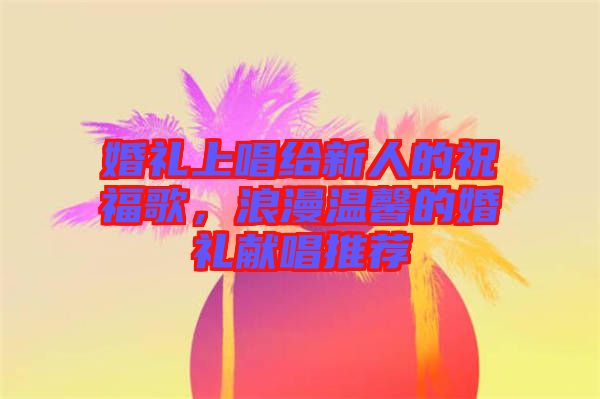 婚禮上唱給新人的祝福歌，浪漫溫馨的婚禮獻(xiàn)唱推薦