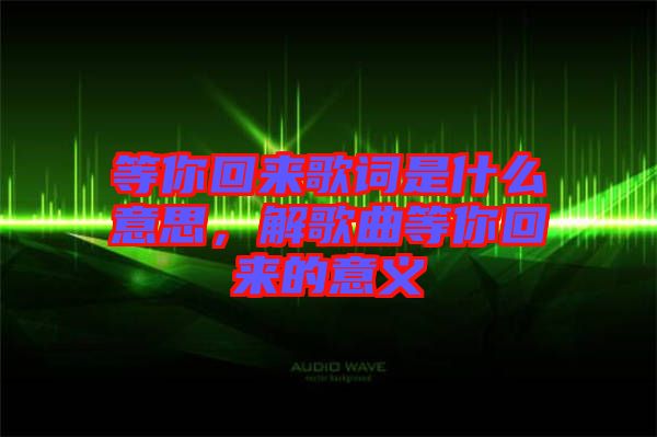 等你回來(lái)歌詞是什么意思，解歌曲等你回來(lái)的意義
