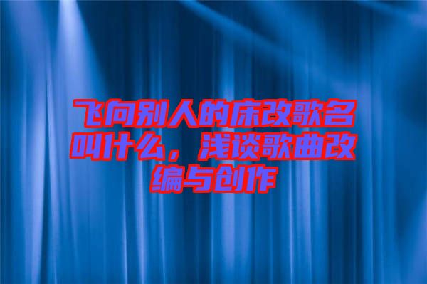 飛向別人的床改歌名叫什么，淺談歌曲改編與創(chuàng)作