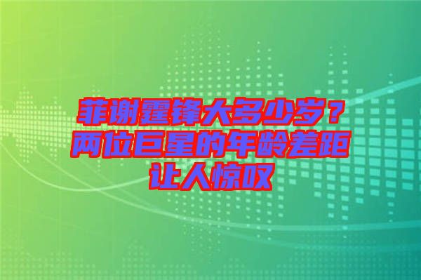 菲謝霆鋒大多少歲？?jī)晌痪扌堑哪挲g差距讓人驚嘆